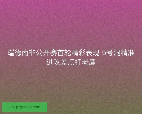 瑞德南非公开赛首轮精彩表现 5号洞精准进攻差点打老鹰