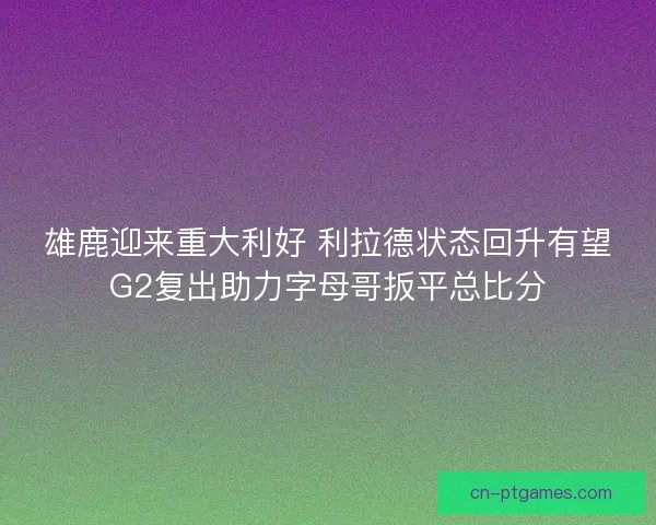 雄鹿迎来重大利好 利拉德状态回升有望G2复出助力字母哥扳平总比分
