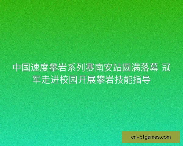 中国速度攀岩系列赛南安站圆满落幕 冠军走进校园开展攀岩技能指导