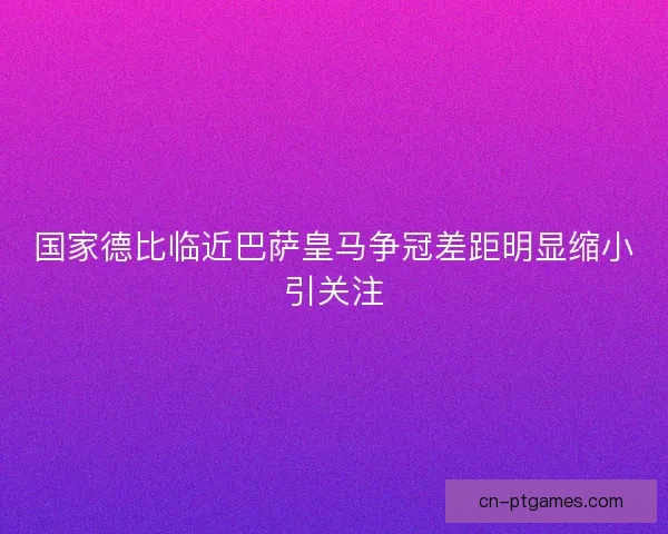 国家德比临近巴萨皇马争冠差距明显缩小引关注