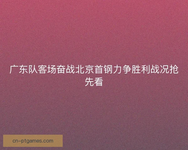 广东队客场奋战北京首钢力争胜利战况抢先看