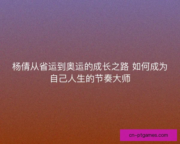 杨倩从省运到奥运的成长之路 如何成为自己人生的节奏大师