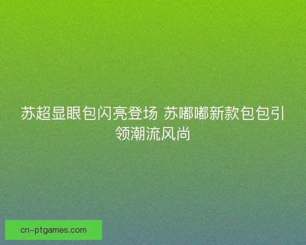 苏超显眼包闪亮登场 苏嘟嘟新款包包引领潮流风尚