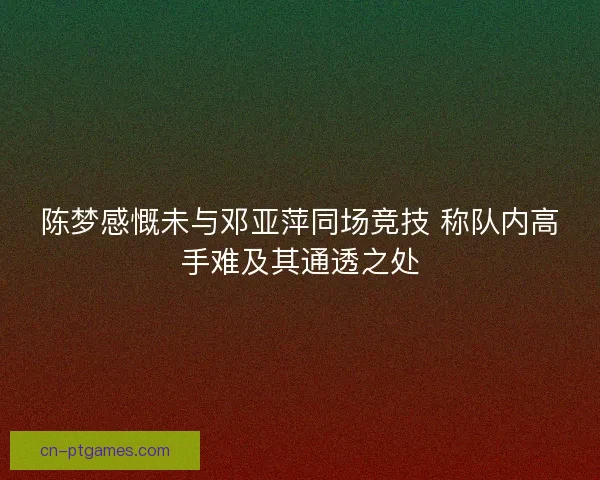 陈梦感慨未与邓亚萍同场竞技 称队内高手难及其通透之处