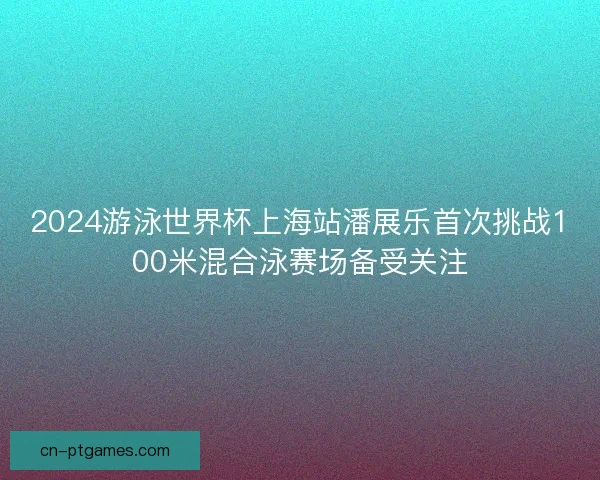 2024游泳世界杯上海站潘展乐首次挑战100米混合泳赛场备受关注