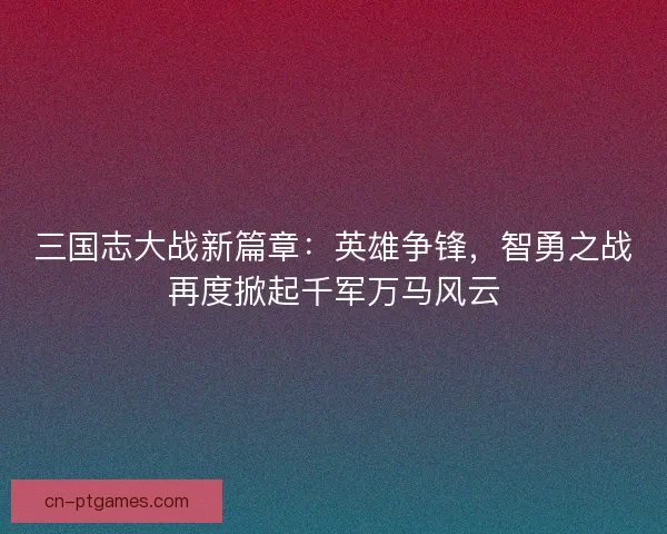 三国志大战新篇章：英雄争锋，智勇之战再度掀起千军万马风云