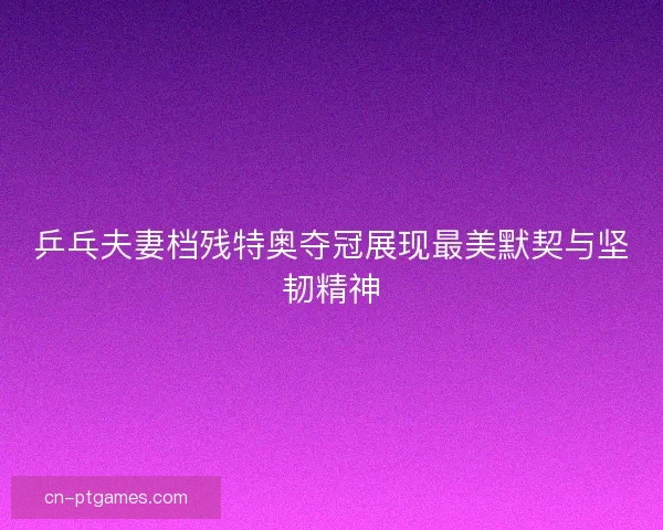 乒乓夫妻档残特奥夺冠展现最美默契与坚韧精神