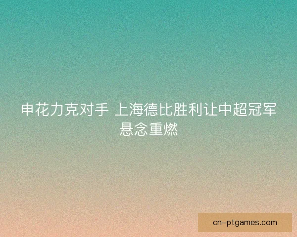 申花力克对手 上海德比胜利让中超冠军悬念重燃