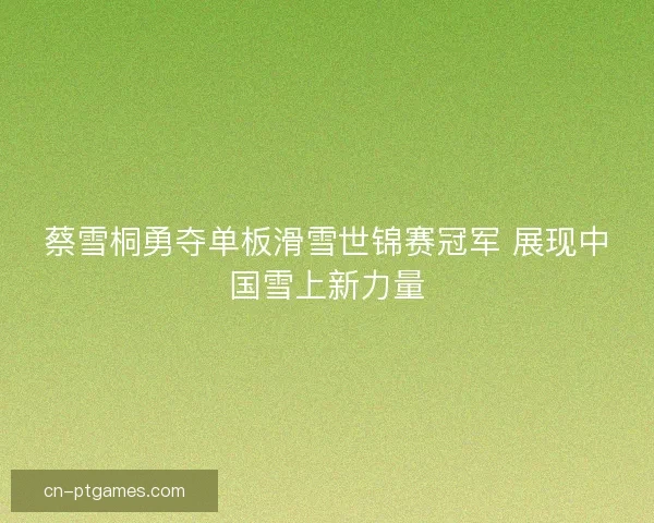 蔡雪桐勇夺单板滑雪世锦赛冠军 展现中国雪上新力量