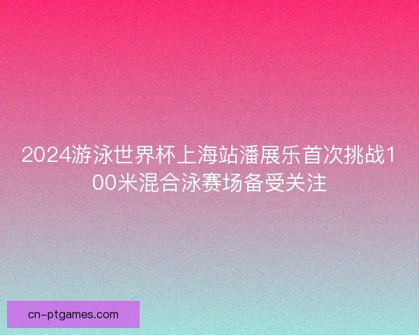 2024游泳世界杯上海站潘展乐首次挑战100米混合泳赛场备受关注