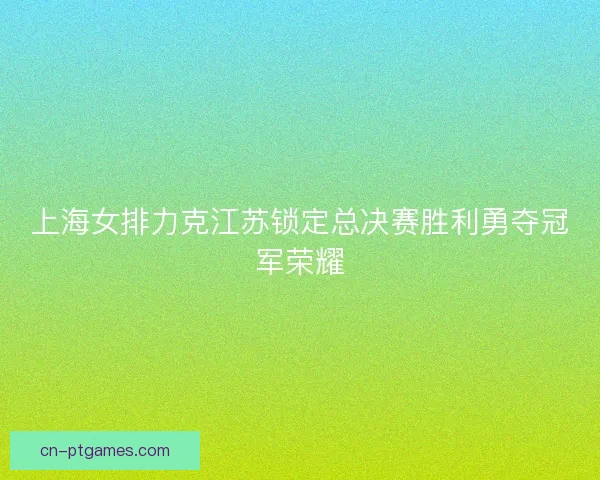 上海女排力克江苏锁定总决赛胜利勇夺冠军荣耀