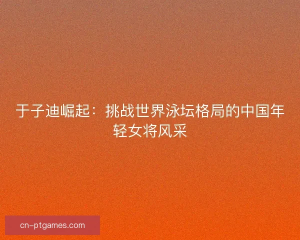 于子迪崛起：挑战世界泳坛格局的中国年轻女将风采