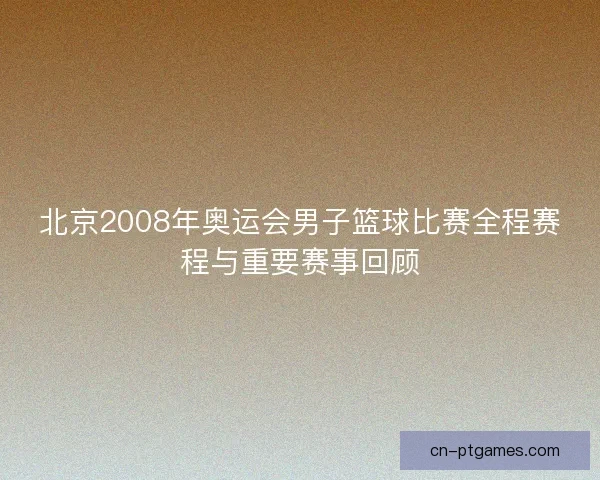 北京2008年奥运会男子篮球比赛全程赛程与重要赛事回顾