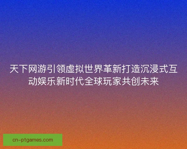 天下网游引领虚拟世界革新打造沉浸式互动娱乐新时代全球玩家共创未来 天下网游引领虚拟世界革新打造沉浸式互动娱乐新时代全球玩家共创未来