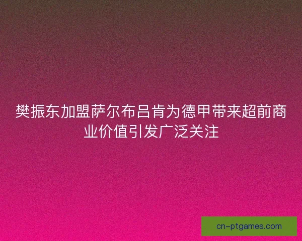 樊振东加盟萨尔布吕肯为德甲带来超前商业价值引发广泛关注 樊振东加盟萨尔布吕肯为德甲带来超前商业价值引发广泛关注
