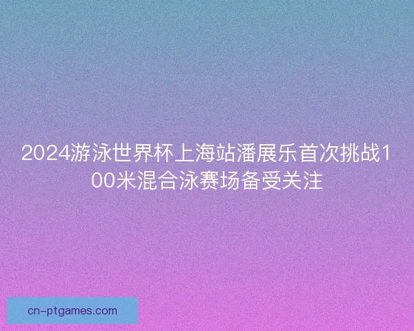 2024游泳世界杯上海站潘展乐首次挑战100米混合泳赛场备受关注 2024游泳世界杯上海站潘展乐首次挑战100米混合泳赛场备受关注