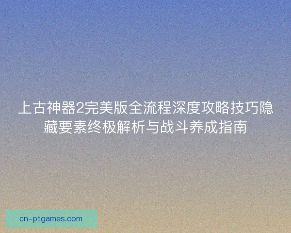 上古神器2完美版全流程深度攻略技巧隐藏要素终极解析与战斗养成指南 上古神器2完美版全流程深度攻略技巧隐藏要素终极解析与战斗养成指南