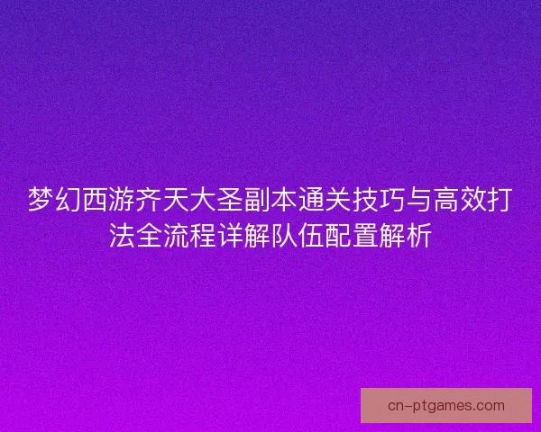 梦幻西游齐天大圣副本通关技巧与高效打法全流程详解队伍配置解析 梦幻西游齐天大圣副本通关技巧与高效打法全流程详解队伍配置解析