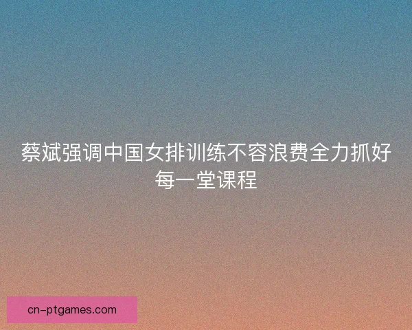 蔡斌强调中国女排训练不容浪费全力抓好每一堂课程