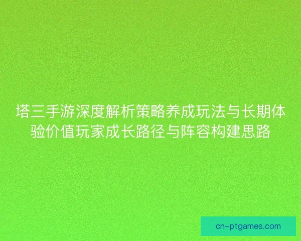 塔三手游深度解析策略养成玩法与长期体验价值玩家成长路径与阵容构建思路 塔三手游深度解析策略养成玩法与长期体验价值玩家成长路径与阵容构建思路