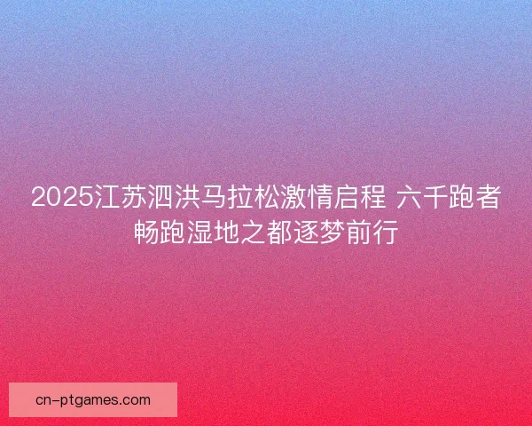 2025江苏泗洪马拉松激情启程 六千跑者畅跑湿地之都逐梦前行