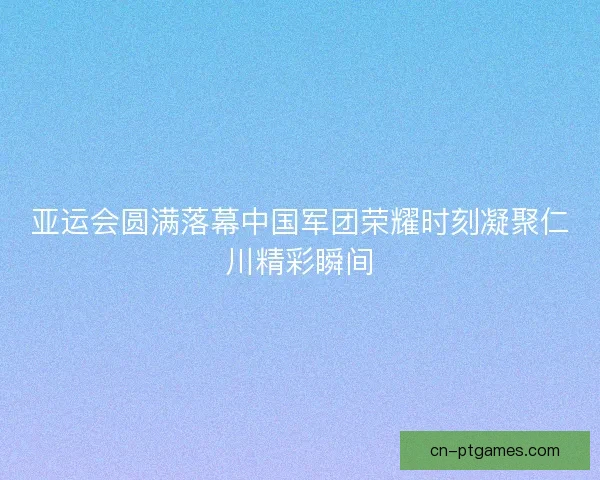 亚运会圆满落幕中国军团荣耀时刻凝聚仁川精彩瞬间 亚运会圆满落幕中国军团荣耀时刻凝聚仁川精彩瞬间