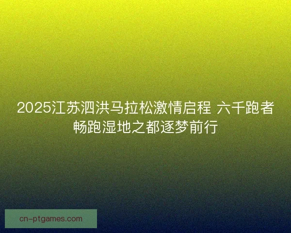2025江苏泗洪马拉松激情启程 六千跑者畅跑湿地之都逐梦前行