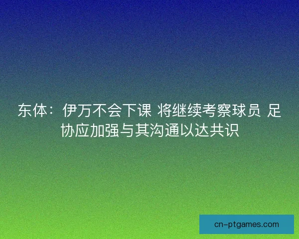 东体：伊万不会下课 将继续考察球员 足协应加强与其沟通以达共识