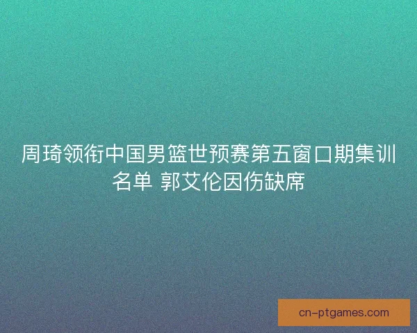 周琦领衔中国男篮世预赛第五窗口期集训名单 郭艾伦因伤缺席