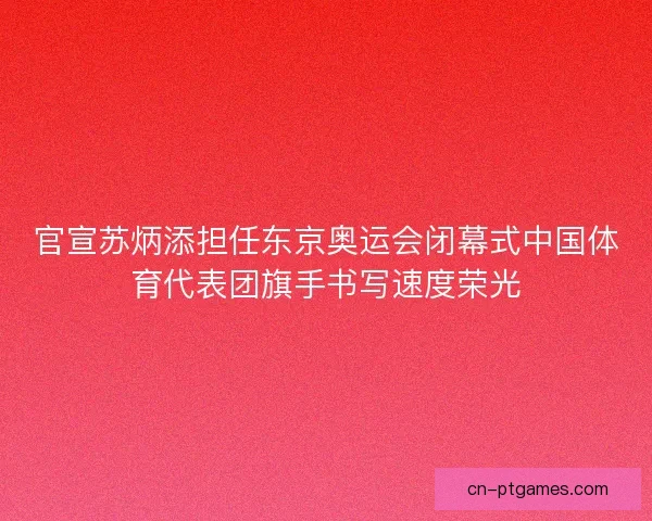 官宣苏炳添担任东京奥运会闭幕式中国体育代表团旗手书写速度荣光