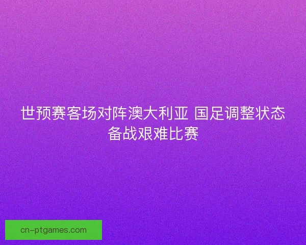 世预赛客场对阵澳大利亚 国足调整状态备战艰难比赛