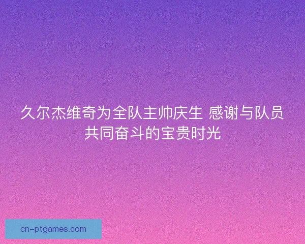 久尔杰维奇为全队主帅庆生 感谢与队员共同奋斗的宝贵时光